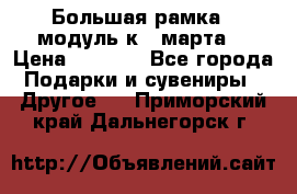 Большая рамка - модуль к 8 марта! › Цена ­ 1 700 - Все города Подарки и сувениры » Другое   . Приморский край,Дальнегорск г.